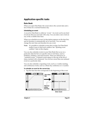 Page 89Chapter 4 Page 81
Application-specific tasks
Date Book
When you open Date Book, the screen shows the current date and a 
list of times for a normal business day. 
Scheduling an event
A record in Date Book is called an “event.” An event can be any kind 
of activity that you associate with a day. You can enter a new event on 
any of the available time lines. 
When you schedule an event, its description appears on the time line, 
and its duration is automatically set to one hour. You can easily 
change the...