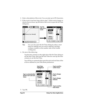 Page 90Page 82  Using Your Basic Applications
2. Enter a description of the event. You can enter up to 255 characters.
3. If the event is one hour long, skip to step 7. If the event is longer or 
shorter than an hour, tap the time of the event to open the Set Time 
dialog box. 
Tip:You can also open the Set Time dialog (to select a start 
time) by making sure no event is selected, and then 
writing a number on the number side of the Graffiti 
writing area.
4. Do one of the following:
Tap the time columns on the...