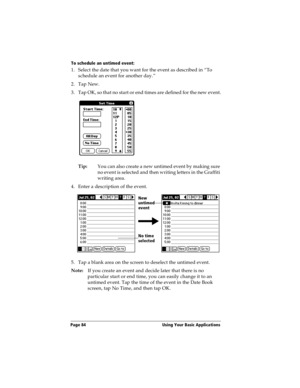 Page 92Page 84  Using Your Basic Applications
To schedule an untimed event: 
1. Select the date that you want for the event as described in “To 
schedule an event for another day.”
2. Tap New.
3. Tap OK, so that no start or end times are defined for the new event.
Tip:You can also create a new untimed event by making sure 
no event is selected and then writing letters in the Graffiti 
writing area.
4. Enter a description of the event.
5. Tap a blank area on the screen to deselect the untimed event.
Note:If you...