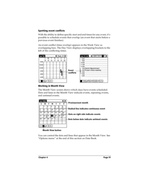 Page 99Chapter 4 Page 91
Spotting event conflicts
With the ability to define specific start and end times for any event, it’s 
possible to schedule events that overlap (an event that starts before a 
previous event finishes).
An event conflict (time overlap) appears in the Week View as 
overlapping bars. The Day View displays overlapping brackets to the 
left of the conflicting times.
Working in Month View
The Month View screen shows which days have events scheduled. 
Dots and lines in the Month View indicate...