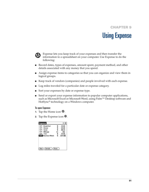 Page 10191
CHAPTER 9
Using Expense
Expense lets you keep track of your expenses and then transfer the 
information to a spreadsheet on your computer. Use Expense to do the 
following: 
nRecord dates, types of expenses, amount spent, payment method, and other 
details associated with any money that you spend.
nAssign expense items to categories so that you can organize and view them in 
logical groups.
nKeep track of vendors (companies) and people involved with each expense.
nLog miles traveled for a particular...