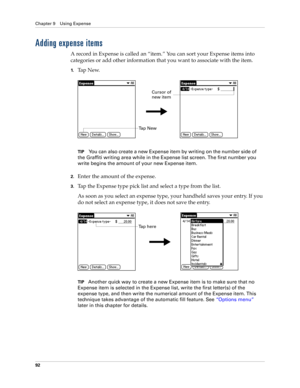 Page 102Chapter 9 Using Expense
92
Adding expense items
A record in Expense is called an “item.” You can sort your Expense items into 
categories or add other information that you want to associate with the item.
1.Ta p  N e w.
TIPYou can also create a new Expense item by writing on the number side of 
the Graffiti writing area while in the Expense list screen. The first number you 
write begins the amount of your new Expense item.
2.Enter the amount of the expense. 
3.Tap the Expense type pick list and select a...