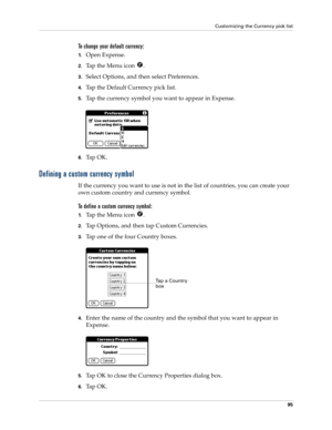 Page 105Customizing the Currency pick list
95
To change your default currency:
1.Open Expense.
2.Tap the Menu icon  . 
3.Select Options, and then select Preferences.
4.Tap the Default Currency pick list.
5.Tap the currency symbol you want to appear in Expense.
6.Ta p  O K .
Defining a custom currency symbol
If the currency you want to use is not in the list of countries, you can create your 
own custom country and currency symbol. 
To define a custom currency symbol:
1.Tap the Menu icon  .
2.Tap Options, and...