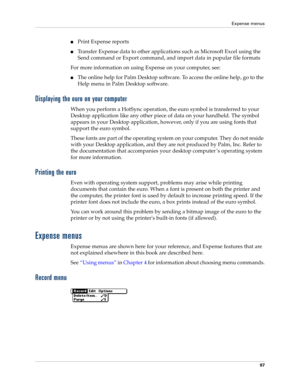 Page 107Expense menus
97
nPrint Expense reports 
nTransfer Expense data to other applications such as Microsoft Excel using the 
Send command or Export command, and import data in popular file formats
For more information on using Expense on your computer, see:
nThe online help for Palm Desktop software. To access the online help, go to the 
Help menu in Palm Desktop software.
Displaying the euro on your computer
When you perform a HotSync operation, the euro symbol is transferred to your 
Desktop application...
