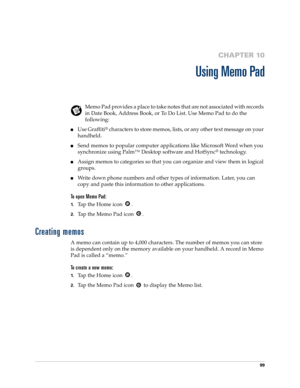 Page 10999
CHAPTER 10
Using Memo Pad
Memo Pad provides a place to take notes that are not associated with records 
in Date Book, Address Book, or To Do List. Use Memo Pad to do the 
following:
nUse Graffiti® characters to store memos, lists, or any other text message on your 
handheld. 
nSend memos to popular computer applications like Microsoft Word when you 
synchronize using Palm™ Desktop software and HotSync
® technology.
nAssign memos to categories so that you can organize and view them in logical 
groups....