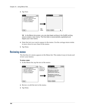 Page 110Chapter 10 Using Memo Pad
10 0
3.Ta p  N e w.
TIPIn the Memo list screen, you can also begin writing in the Graffiti writing 
area to create a new memo. The first letter is automatically capitalized and 
begins your new memo.
4.Enter the text you want to appear in the memo. Use the carriage return stroke 
to move down to new lines in the memo.
5.Tap Done. 
Reviewing memos
The first line of a memo appears in the Memo list. This makes it easy to locate and 
review your memos. 
To  r e v i e w  a  m e m o...