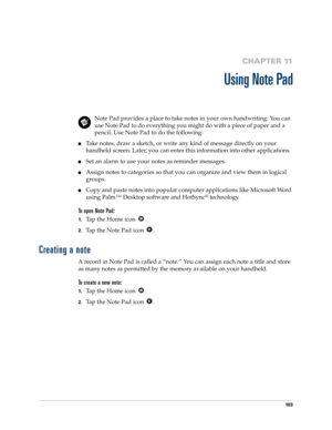 Page 11310 3
CHAPTER 11
Using Note Pad
Note Pad provides a place to take notes in your own handwriting. You can 
use Note Pad to do everything you might do with a piece of paper and a 
pencil. Use Note Pad to do the following:
nTake notes, draw a sketch, or write any kind of message directly on your 
handheld screen. Later, you can enter this information into other applications. 
nSet an alarm to use your notes as reminder messages. 
nAssign notes to categories so that you can organize and view them in logical...