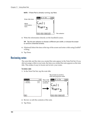 Page 114Chapter 11 Using Note Pad
10 4
NOTEIf Note Pad is already running, tap New. 
3.Write the information directly on the handheld screen.
TIPTap the pen selector to choose a different pen width, or choose the eraser 
to remove unwanted strokes.
4.(Optional) Select the time at the top of the screen and enter a title using Graffiti® 
writing.
5.Ta p  D o n e .
Reviewing notes
The note title and the date you created the note appear in the Note Pad list. If you 
did not assign a title to your note, the time you...