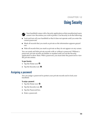 Page 11910 9
CHAPTER 12
Using Security
Your handheld comes with a Security application so that unauthorized users 
cannot view the entries you wish to protect. Use Security to do the following:
nLock and turn off your handheld so that it does not operate until you enter the 
correct password.
nMask all records that you mark as private so the information appears greyed 
out. 
nHide all records that you mark as private so they do not appear on any screen. 
You can mask and hide private records with or without a...