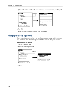 Page 120Chapter 12 Using Security
110
5.(Optional) Enter a hint to help your remember your password if you forget it.
6.Tap OK. 
7.Enter the same password a second time, and tap OK.
Changing or deleting a password
Once you define a password for your handheld, you can change or delete it at any 
time. You must enter the current password before you can change or delete it.
To change or delete your password:
1.Tap the Password box.
2.Enter the current password. 
3.Ta p  O K .
Tap here
Ta p  h e r e 