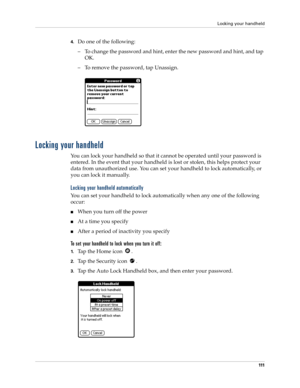 Page 121Locking your handheld
111
4.Do one of the following:
– To change the password and hint, enter the new password and hint, and tap 
OK.
– To remove the password, tap Unassign.
Locking your handheld
You can lock your handheld so that it cannot be operated until your password is 
entered. In the event that your handheld is lost or stolen, this helps protect your 
data from unauthorized use. You can set your handheld to lock automatically, or 
you can lock it manually.
Locking your handheld automatically
You...