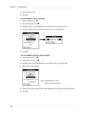 Page 122Chapter 12 Using Security
11 2
4.Tap On power off.
5.Ta p  O K .
To set your handheld to lock at a preset time:
1.Tap the Home icon  . 
2.Tap the Security icon  .
3.Tap the Auto Lock Handheld box, and then enter your password.
4.Tap At a preset time, and then use the arrows to set the time.
5.Ta p  O K .
To set your handheld to lock after a period of inactivity:
1.Tap the Home icon  . 
2.Tap the Security icon  .
3.Tap the Auto Lock Handheld box, and then enter your password.
4.Tap After a preset delay....