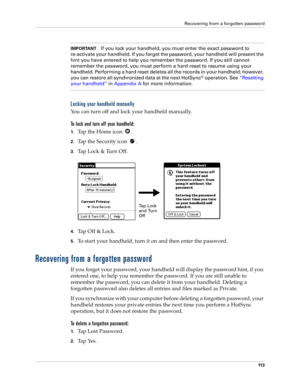 Page 123Recovering from a forgotten password
11 3
IMPORTANTIf you lock your handheld, you must enter the exact password to 
re-activate your handheld. If you forget the password, your handheld will present the 
hint you have entered to help you remember the password. If you still cannot 
remember the password, you must perform a hard reset to resume using your 
handheld. Performing a hard reset deletes all the records in your handheld; however, 
you can restore all synchronized data at the next HotSync
®...