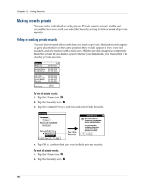 Page 124Chapter 12 Using Security
11 4
Making records private
You can make individual records private. Private records remain visible and 
accessible, however, until you select the Security setting to hide or mask all private 
records.
Hiding or masking private records
You can hide or mask all records that you mark as private. Masked records appear 
as grey placeholders in the same position they would appear if they were not 
masked, and are marked with a lock icon. Hidden records disappear completely 
from the...