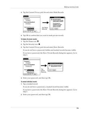 Page 125Making records private
11 5
3.Tap the Current Privacy pick list and select Mask Records.
4.Tap OK to confirm that you want to mask private records. 
To display all private records:
1.Tap the Home icon  .
2.Tap the Security icon  .
3.Tap the Current Privacy pick list and select Show Records.
If you do not have a password, hidden and masked records become visible. 
If you have a password, the Show Private Records dialog box appears. Go to 
step 4.
4.Enter your password, and then tap OK.
To unmask...
