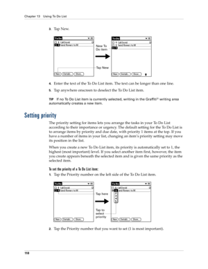 Page 128Chapter 13 Using To Do List
11 8
3.Ta p  N e w.
4.Enter the text of the To Do List item. The text can be longer than one line.
5.Tap anywhere onscreen to deselect the To Do List item.
TIPIf no To Do List item is currently selected, writing in the Graffiti® writing area 
automatically creates a new item.
Setting priority
The priority setting for items lets you arrange the tasks in your To Do List 
according to their importance or urgency. The default setting for the To Do List is 
to arrange items by...