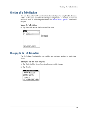 Page 129Checking off a To Do List item
11 9
Checking off a To Do List item
You can check off a To Do List item to indicate that you’ve completed it. You can 
set the To Do List to record the date that you complete the To Do item, and you can 
choose to show or hide completed items. See “To Do Show Options” later in this 
chapter.
To check off a To Do List item:
nTap the check box on the left side of the item.
Changing To Do List item details
The To Do Item Details dialog box enables you to change settings for...