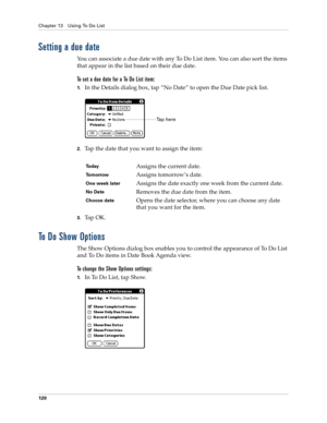 Page 130Chapter 13 Using To Do List
120
Setting a due date
You can associate a due date with any To Do List item. You can also sort the items 
that appear in the list based on their due date.
To set a due date for a To Do List item:
1.In the Details dialog box, tap “No Date” to open the Due Date pick list.
2.Tap the date that you want to assign the item:
3.Ta p  O K .
To Do Show Options
The Show Options dialog box enables you to control the appearance of To Do List 
and To Do items in Date Book Agenda view.
To...