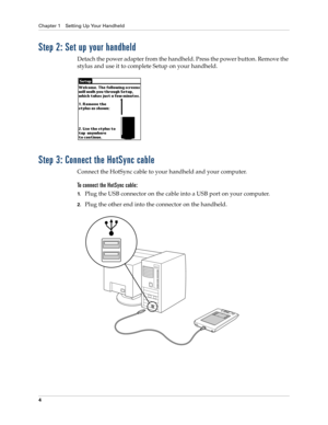 Page 14Chapter 1 Setting Up Your Handheld
4
Step 2: Set up your handheld
Detach the power adapter from the handheld. Press the power button. Remove the 
stylus and use it to complete Setup on your handheld.
Step 3: Connect the HotSync cable
Connect the HotSync cable to your handheld and your computer.
To connect the HotSync cable:
1.Plug the USB connector on the cable into a USB port on your computer.
2.Plug the other end into the connector on the handheld. 