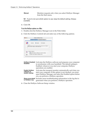 Page 134Chapter 14 Performing HotSync® Operations
124
TIPIf you’re not sure which option to use, keep the default setting: Always 
available.
4.Click OK.
To set the HotSync options on a Mac:
1.Double-click the HotSync Manager icon in the Palm folder.
2.Click the HotSync Controls tab and select any of the following options.
3.Close the HotSync Software Setup window. 
ManualMonitors requests only when you select HotSync Manager 
from the Start menu.
HotSync Enabled/
DisabledActivates the HotSync software and...