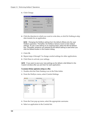 Page 136Chapter 14 Performing HotSync® Operations
126
5.Click Change.
6.Click the direction in which you want to write data, or click Do Nothing to skip 
data transfer for an application.
NOTEChanging the HotSync setting from the default affects only the 
next 
HotSync operation. Thereafter, the HotSync Actions revert to their default 
settings. To use a new setting on an ongoing basis, select the Set As Default 
box. Thereafter, whatever you selected as the default setting is used when you 
click the Default...