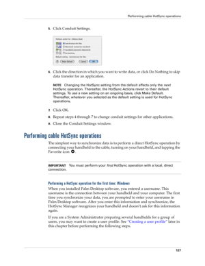 Page 137Performing cable HotSync operations
127
5.Click Conduit Settings.
6.Click the direction in which you want to write data, or click Do Nothing to skip 
data transfer for an application.
NOTEChanging the HotSync setting from the default affects only the 
next 
HotSync operation. Thereafter, the HotSync Actions revert to their default 
settings. To use a new setting on an ongoing basis, click Make Default. 
Thereafter, whatever you selected as the default setting is used for HotSync 
operations.
7.Click OK....