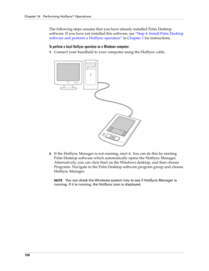 Page 138Chapter 14 Performing HotSync® Operations
128
The following steps assume that you have already installed Palm Desktop 
software. If you have not installed this software, see“Step 4: Install Palm Desktop 
software and perform a HotSync operation” in Chapter 1 for instructions.
To perform a local HotSync operation on a Windows computer:
1.Connect your handheld to your computer using the HotSync cable.
2.If the HotSync Manager is not running, start it. You can do this by starting 
Palm Desktop software...