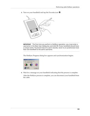 Page 139Performing cable HotSync operations
129
3.Turn on your handheld and tap the Favorite icon  .
IMPORTANTThe first time you perform a HotSync operation, you must enter a 
username in the New User dialog box and click OK. Every handheld should have 
a unique name. To prevent loss of a user ’s records, never try to synchronize more 
than one handheld to the same username.
The HotSync Progress dialog box appears and synchronization begins.
4.Wait for a message on your handheld indicating that the process is...