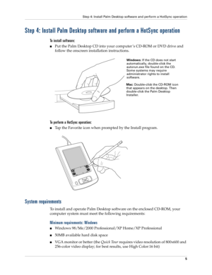 Page 15Step 4: Install Palm Desktop software and perform a HotSync operation
5
Step 4: Install Palm Desktop software and perform a HotSync operation
To install software:
nPut the Palm Desktop CD into your computer ’s CD-ROM or DVD drive and 
follow the onscreen installation instructions.
To perform a HotSync operation:
nTap the Favorite icon when prompted by the Install program.
System requirements
To install and operate Palm Desktop software on the enclosed CD-ROM, your 
computer system must meet the following...