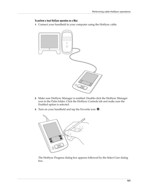 Page 141Performing cable HotSync operations
131
To perform a local HotSync operation on a Mac:
1.Connect your handheld to your computer using the HotSync cable.
2.Make sure HotSync Manager is enabled: Double-click the HotSync Manager 
icon in the Palm folder. Click the HotSync Controls tab and make sure the 
Enabled option is selected.
3.Turn on your handheld and tap the Favorite icon  .
The HotSync Progress dialog box appears followed by the Select User dialog 
box. 