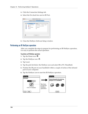 Page 144Chapter 14 Performing HotSync® Operations
134
3.Click the Connection Settings tab.
4.Select the On check box next to IR Port.
5.Close the HotSync Software Setup window. 
Performing an IR HotSync operation
After you complete the steps to prepare for performing an IR HotSync operation, 
it is easy to perform the actual operation. 
To perform an IR HotSync operation:
1.Tap the Home icon  . 
2.Tap the HotSync icon  .
3.Ta p  L o c a l .
4.Tap the pick list below the HotSync icon and select IR to...