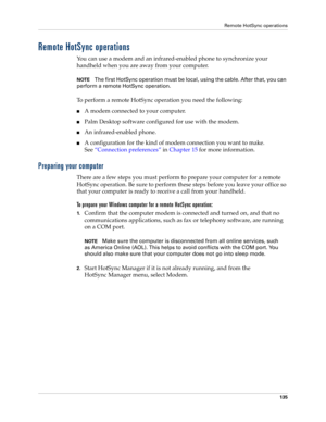 Page 145Remote HotSync operations
135
Remote HotSync operations
You can use a modem and an infrared-enabled phone to synchronize your 
handheld when you are away from your computer.
NOTEThe first HotSync operation must be local, using the cable. After that, you can 
perform a remote HotSync operation.
To perform a remote HotSync operation you need the following:
nA modem connected to your computer.
nPalm Desktop software configured for use with the modem. 
nAn infrared-enabled phone.
nA configuration for the...