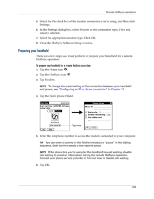 Page 147Remote HotSync operations
137
5.Select the On check box of the modem connection you’re using, and then click 
Settings.
6.In the Settings dialog box, select Modem as the connection type, if it is not 
already selected.
7.Select the appropriate modem type. Click OK.
8.Close the HotSync Software Setup window.
Preparing your handheld
There are a few steps you must perform to prepare your handheld for a remote 
HotSync operation. 
To prepare your handheld for a remote HotSync operation:
1.Tap the Home icon...