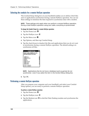 Page 148Chapter 14 Performing HotSync® Operations
138
Selecting the conduits for a remote HotSync operation
The Conduit Setup dialog box on your handheld enables you to define which files 
and/or applications synchronize during a remote HotSync operation. You can use 
these settings to minimize the time required to synchronize data with a modem. 
NOTEThese settings only apply when you perform a remote HotSync operation. 
During a local HotSync operation using your cable, everything is synchronized.
To change the...