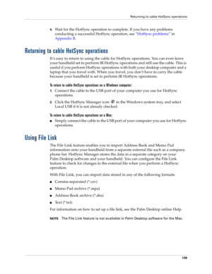 Page 149Returning to cable HotSync operations
139
4.Wait for the HotSync operation to complete. If you have any problems 
conducting a successful HotSync operation, see“HotSync problems” in 
Appendix B.
Returning to cable HotSync operations
It’s easy to return to using the cable for HotSync operations. You can even leave 
your handheld set to perform IR HotSync operations and still use the cable. This is 
useful if you perform HotSync operations with both your desktop computer and a 
laptop that you travel with....
