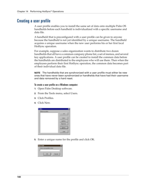 Page 150Chapter 14 Performing HotSync® Operations
140
Creating a user profile
A user profile enables you to install the same set of data onto multiple Palm OS 
handhelds before each handheld is individualized with a specific username and 
data file.
A handheld that is preconfigured with a user profile can be given to anyone 
because the handheld is not yet identified by a unique username. The handheld 
acquires a unique username when the new user performs his or her first local 
HotSync operation.
For example,...