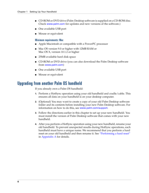Page 16Chapter 1 Setting Up Your Handheld
6
nCD-ROM or DVD drive (Palm Desktop software is supplied on a CD-ROM disc. 
Check 
www.palm.com for updates and new versions of the software.)
nOne available USB port
nMouse or equivalent
Minimum requirements: Mac
nApple Macintosh or compatible with a PowerPC processor
nMac OS version 9.0 or higher with 12MB RAM or
Mac OS X, version 10.1.2 or higher
n25MB available hard disk space
nCD-ROM or DVD drive (you can also download the Palm Desktop software 
from...