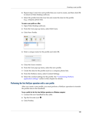 Page 151Creating a user profile
141
6.Repeat steps 3 and 4 for each profile that you want to create, and then click OK 
to return to Palm Desktop software. 
7.Select the profile from the User list and create the data for the profile
(e.g., company phone list).
To create a user profile on a Mac:
1.Open Palm Desktop software.
2.From the User pop-up menu, select Edit Users.
3.Click New Profile.
4.Enter a unique name for the profile and click OK.
5.Close the Users window.
6.From the User pop-up menu, select the new...