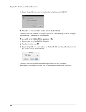Page 152Chapter 14 Performing HotSync® Operations
142
4.Select the profile you want to load on the handheld, and click OK.
5.Click Yes to transfer all the profile data to the handheld.
The next time you perform a HotSync operation, Palm Desktop software prompts 
you to assign a username to the handheld.
To use a profile for the first-time HotSync operation on a Mac:
1.Connect the new handheld to the cable.
2.Tap the Favorite icon  .
3.Select the profile you want to load on the handheld, and click OK to transfer...