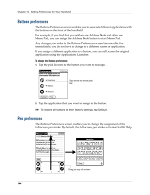 Page 154Chapter 15 Setting Preferences for Your Handheld
144
Buttons preferences
The Buttons Preferences screen enables you to associate different applications with 
the buttons on the front of the handheld. 
For example, if you find that you seldom use Address Book and often use
Memo Pad, you can assign the Address Book button to start Memo Pad.
Any changes you make in the Buttons Preferences screen become effective 
immediately; you do not have to change to a different screen or application.
If you assign a...