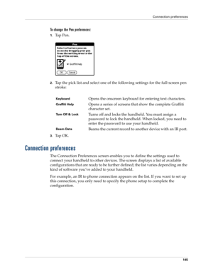 Page 155Connection preferences
145
To change the Pen preferences:
1.Ta p  P e n .
2.Tap the pick list and select one of the following settings for the full-screen pen 
stroke:
3.Ta p  O K .
Connection preferences
The Connection Preferences screen enables you to define the settings used to 
connect your handheld to other devices. The screen displays a list of available 
configurations that are ready to be further defined; the list varies depending on the 
kind of software you’ve added to your handheld.
For...