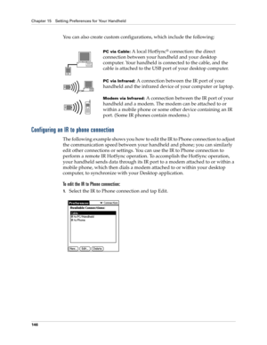 Page 156Chapter 15 Setting Preferences for Your Handheld
146
You can also create custom configurations, which include the following:
Configuring an IR to phone connection
The following example shows you how to edit the IR to Phone connection to adjust 
the communication speed between your handheld and phone; you can similarly 
edit other connections or settings. You can use the IR to Phone connection to 
perform a remote IR HotSync operation. To accomplish the HotSync operation, 
your handheld sends data through...
