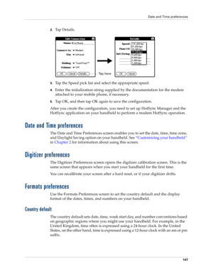 Page 157Date and Time preferences
147
2.Ta p  D e t a i l s .
3.Tap the Speed pick list and select the appropriate speed.
4.Enter the initialization string supplied by the documentation for the modem 
attached to your mobile phone, if necessary.
5.Tap OK, and then tap OK again to save the configuration.
After you create the configuration, you need to set up HotSync Manager and the 
HotSync application on your handheld to perform a modem HotSync operation. 
Date and Time preferences
The Date and Time Preferences...