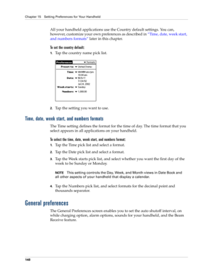 Page 158Chapter 15 Setting Preferences for Your Handheld
148
All your handheld applications use the Country default settings. You can, 
however, customize your own preferences as described in “Time, date, week start, 
and numbers formats” later in this chapter.
To set the country default:
1.Tap the country name pick list.
2.Tap the setting you want to use. 
Time, date, week start, and numbers formats
The Time setting defines the format for the time of day. The time format that you 
select appears in all...