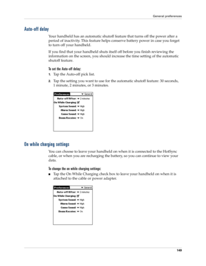 Page 159General preferences
149
Auto-off delay
Your handheld has an automatic shutoff feature that turns off the power after a 
period of inactivity. This feature helps conserve battery power in case you forget 
to turn off your handheld.
If you find that your handheld shuts itself off before you finish reviewing the 
information on the screen, you should increase the time setting of the automatic 
shutoff feature.
To set the Auto-off delay:
1.Tap the Auto-off pick list. 
2.Tap the setting you want to use for...