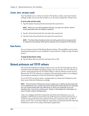 Page 160Chapter 15 Setting Preferences for Your Handheld
150
System, alarm, and game sounds
Your handheld uses a variety of sounds. The System, Alarm, and Game Sound 
settings enable you to turn the sounds on or off, and to adjust the volume level.
To set the system and alarm sounds:
1.Tap the System Sound pick list and select the sound level. 
NOTEWhen you turn off the System Sounds, you also turn off the “chime” 
tones associated with the HotSync operation. 
2.Tap the Alarm Sound pick list and select the sound...