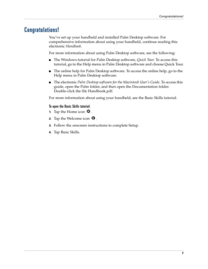 Page 17Congratulations!
7
Congratulations!
You’ve set up your handheld and installed Palm Desktop software. For 
comprehensive information about using your handheld, continue reading this 
electronic Handbook. 
For more information about using Palm Desktop software, see the following:
nThe Windows tutorial for Palm Desktop software, Quick Tour. To access this 
tutorial, go to the Help menu in Palm Desktop software and choose Quick Tour.
nThe online help for Palm Desktop software. To access the online help, go...