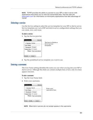 Page 161Network preferences and TCP/IP software
151
NOTETCP/IP provides the ability to connect to your ISP or dial-in server with 
applications that allow you to view the transmitted data. Visit the web site 
www.palm.com for information on third-party applications that take advantage of 
TCP/IP.
Selecting a service
Use the Service setting to select the service template for your ISP or dial-in server. 
Service templates are a set of ISP and dial-in server configuration settings that you 
can create, save, and...