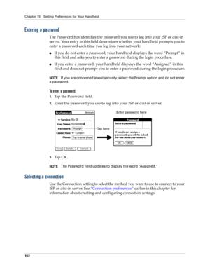 Page 162Chapter 15 Setting Preferences for Your Handheld
152
Entering a password
The Password box identifies the password you use to log into your ISP or dial-in 
server. Your entry in this field determines whether your handheld prompts you to 
enter a password each time you log into your network:
nIf you do not enter a password, your handheld displays the word “Prompt” in 
this field and asks you to enter a password during the login procedure. 
nIf you enter a password, your handheld displays the word...