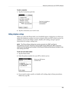 Page 163Network preferences and TCP/IP software
153
To select a connection:
1.Tap the Connection pick list.
2.Tap the connection you want to use.
Adding telephone settings
When you select the Phone field, your handheld opens a dialog box in which you 
define the telephone number you use to connect with your ISP or dial-in server. In 
addition, you can also define a prefix, disable call waiting, and give special 
instructions for using a calling card.
NOTEThe Phone Setup dialog box works correctly for AT&T and...